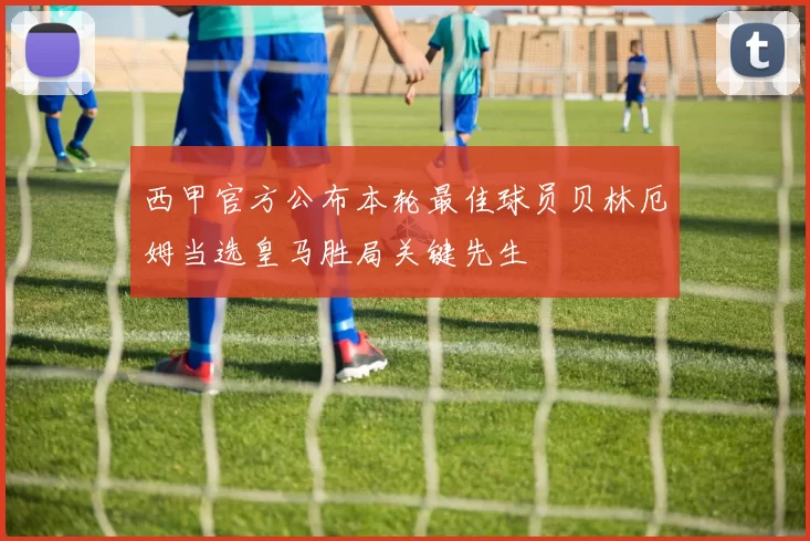 西甲官方公布本轮最佳球员贝林厄姆当选皇马胜局关键先生