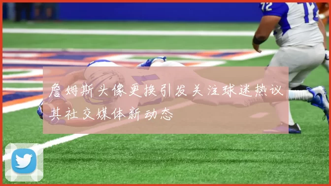 詹姆斯头像更换引发关注球迷热议其社交媒体新动态