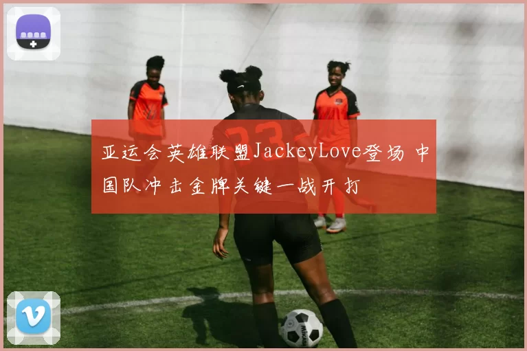 亚运会英雄联盟JackeyLove登场 中国队冲击金牌关键一战开打