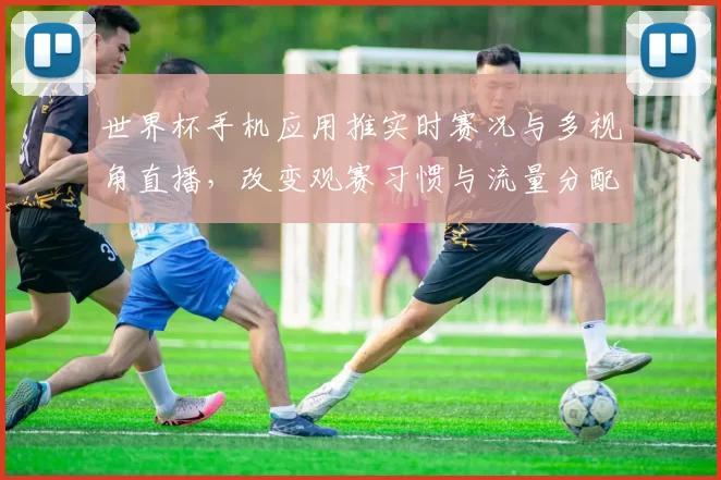 世界杯手机应用推实时赛况与多视角直播，改变观赛习惯与流量分配