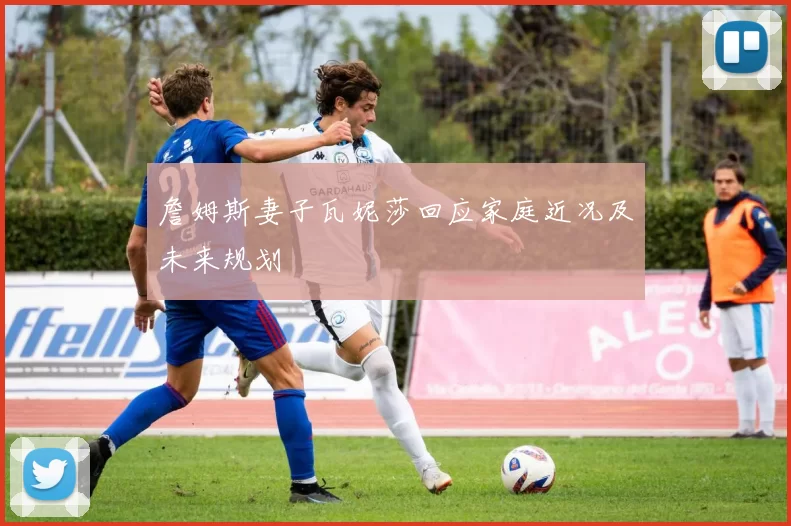 詹姆斯妻子瓦妮莎回应家庭近况及未来规划