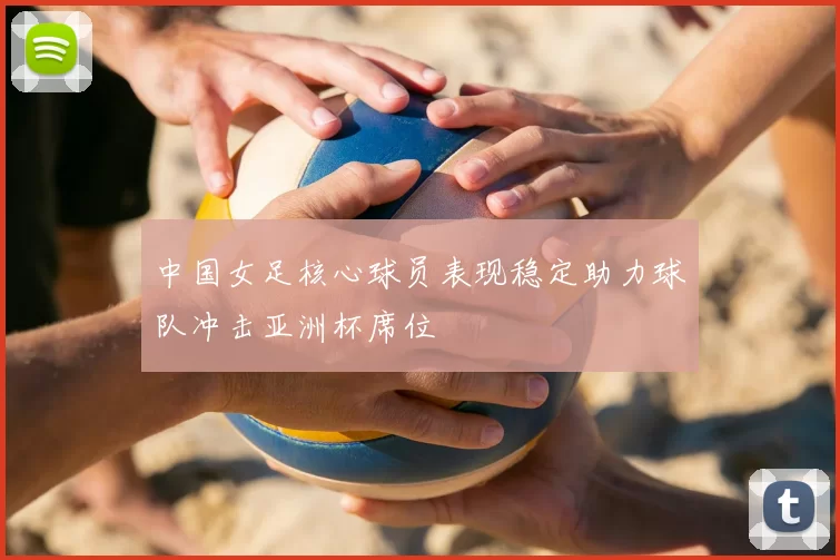 中国女足核心球员表现稳定助力球队冲击亚洲杯席位