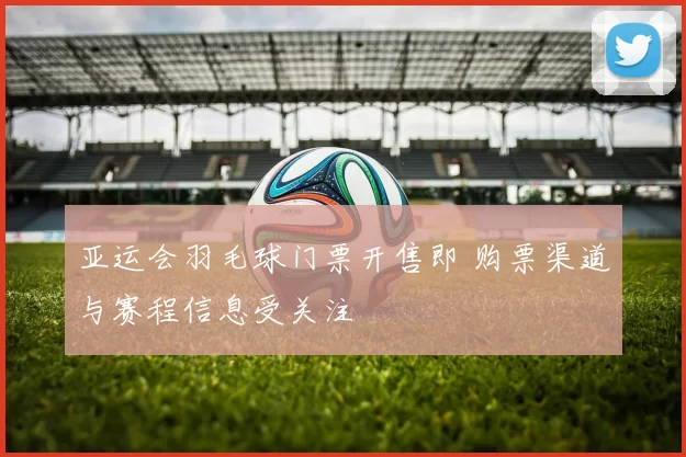 亚运会羽毛球门票开售即 购票渠道与赛程信息受关注