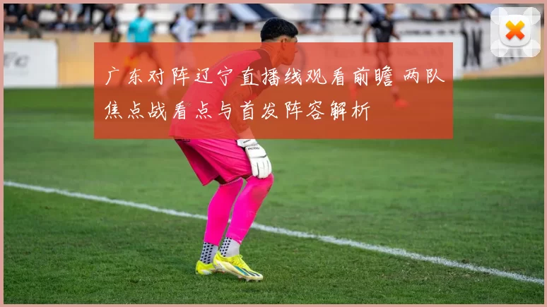 广东对阵辽宁直播线观看前瞻 两队焦点战看点与首发阵容解析