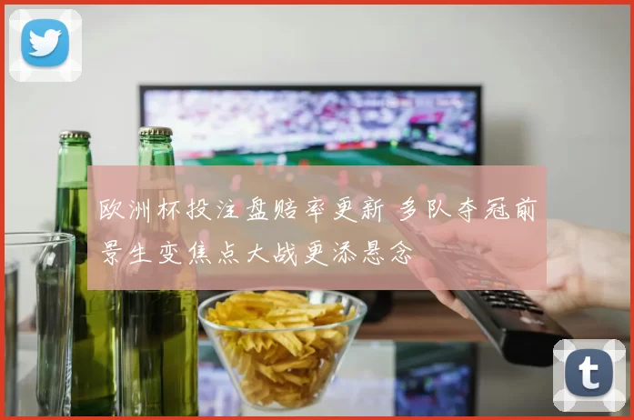 欧洲杯投注盘赔率更新 多队夺冠前景生变焦点大战更添悬念