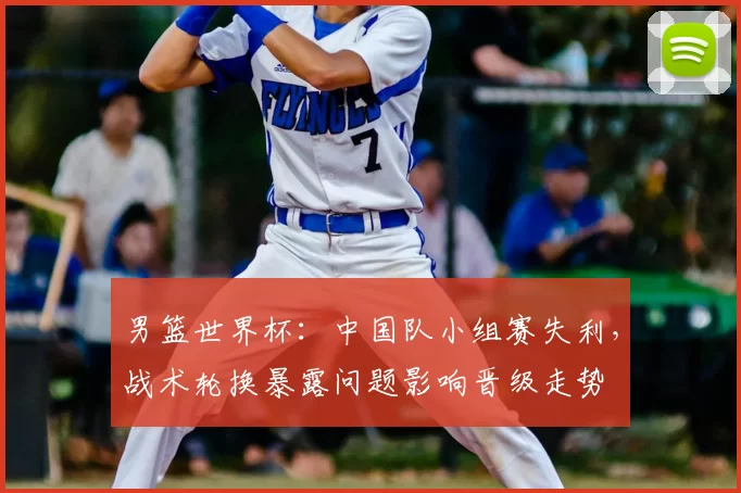 男篮世界杯：中国队小组赛失利，战术轮换暴露问题影响晋级走势