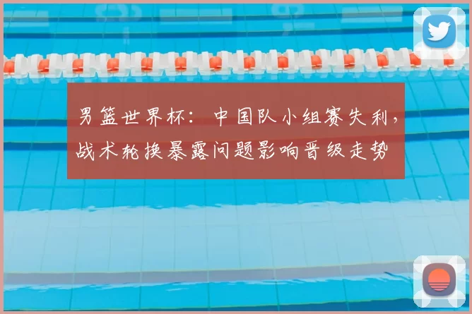男篮世界杯：中国队小组赛失利，战术轮换暴露问题影响晋级走势