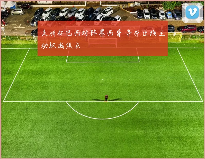 美洲杯巴西对阵墨西哥 争夺出线主动权成焦点