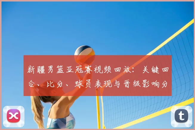新疆男篮亚冠赛视频回放：关键回合、比分、球员表现与晋级影响分析