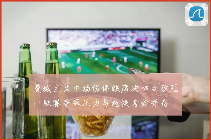 曼城主力中场伤停缺席次回合欧冠，联赛争冠压力与轮换考验并存