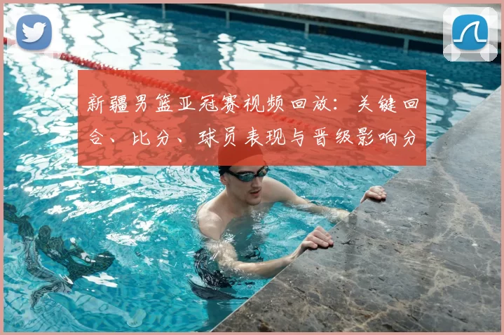 新疆男篮亚冠赛视频回放：关键回合、比分、球员表现与晋级影响分析