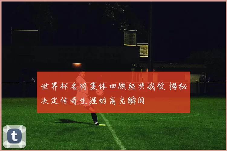 世界杯名将集体回顾经典战役 揭秘决定传奇生涯的高光瞬间