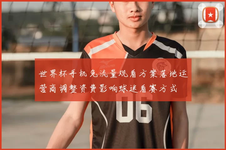 世界杯手机免流量观看方案落地运营商调整资费影响球迷看赛方式