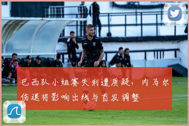 巴西队小组赛失利遭质疑，内马尔伤退将影响出线与首发调整