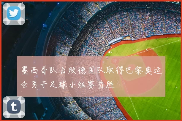 墨西哥队击败德国队取得巴黎奥运会男子足球小组赛首胜