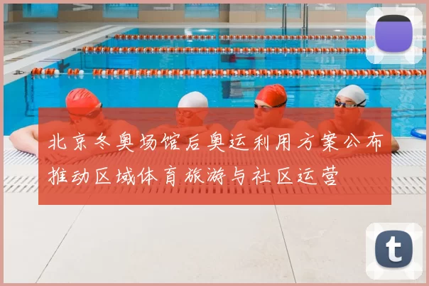 北京冬奥场馆后奥运利用方案公布推动区域体育旅游与社区运营