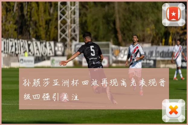 孙颖莎亚洲杯回放再现高光表现晋级四强引关注