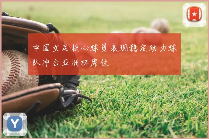 中国女足核心球员表现稳定助力球队冲击亚洲杯席位