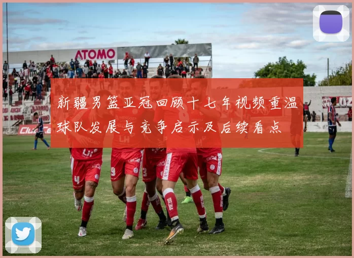 新疆男篮亚冠回顾十七年视频重温球队发展与竞争启示及后续看点
