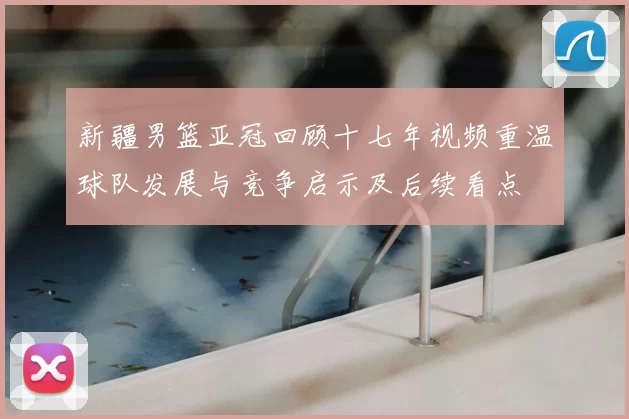 新疆男篮亚冠回顾十七年视频重温球队发展与竞争启示及后续看点