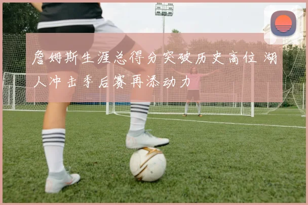 詹姆斯生涯总得分突破历史高位 湖人冲击季后赛再添动力