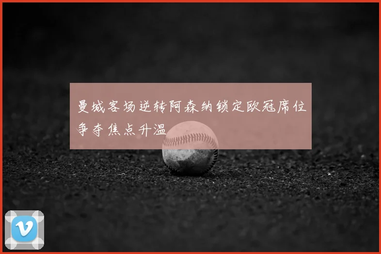 曼城客场逆转阿森纳锁定欧冠席位争夺焦点升温