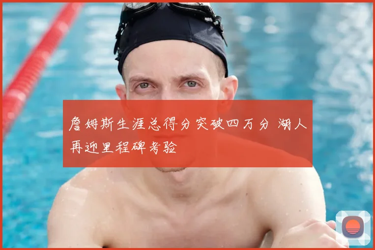 詹姆斯生涯总得分突破四万分 湖人再迎里程碑考验