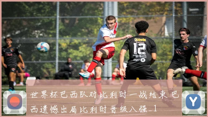 世界杯巴西队对比利时一战结束 巴西遗憾出局比利时晋级八强_1