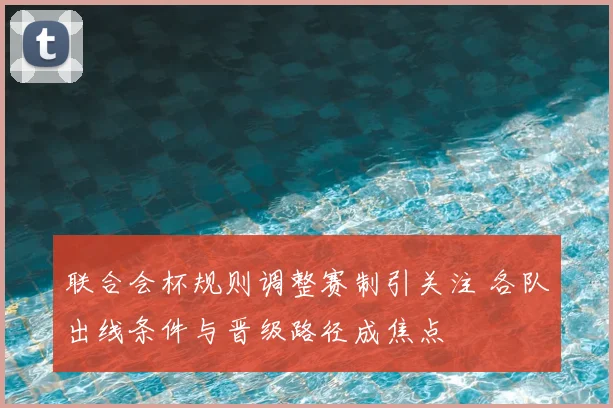 联合会杯规则调整赛制引关注 各队出线条件与晋级路径成焦点