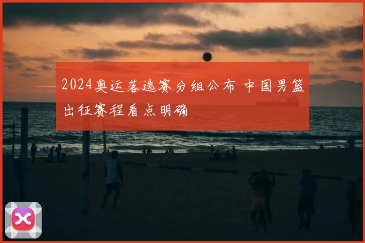 2024奥运落选赛分组公布 中国男篮出征赛程看点明确