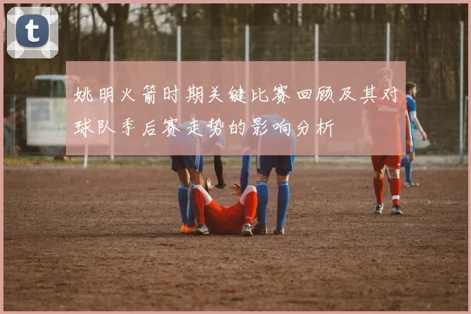 姚明火箭时期关键比赛回顾及其对球队季后赛走势的影响分析