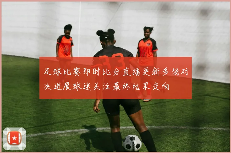 足球比赛即时比分直播更新多场对决进展球迷关注最终结果走向