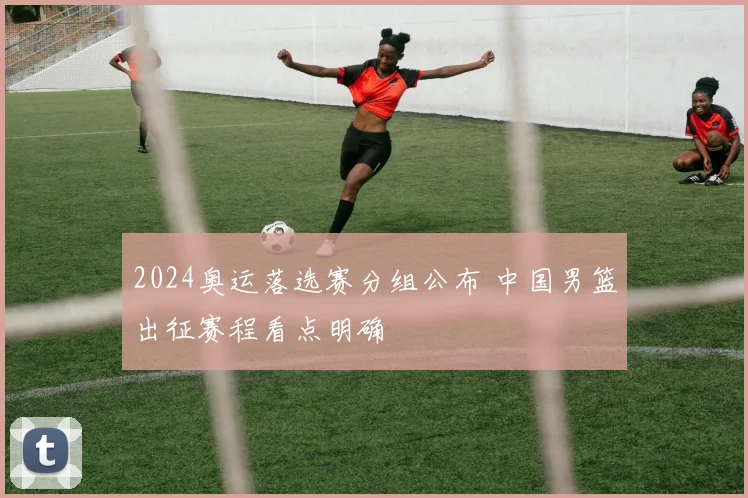 2024奥运落选赛分组公布 中国男篮出征赛程看点明确