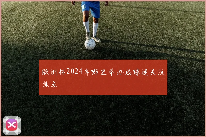 欧洲杯2024年哪里举办成球迷关注焦点