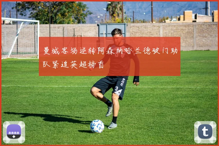 曼城客场逆转阿森纳哈兰德破门助队紧追英超榜首